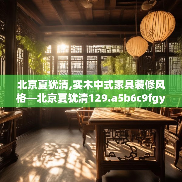 北京夏犹清,实木中式家具装修风格—北京夏犹清129.a5b6c9fgy.16uyk
