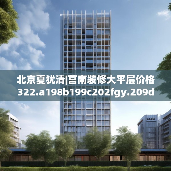 北京夏犹清|莒南装修大平层价格322.a198b199c202fgy.209dewqe