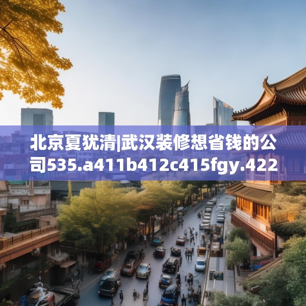 北京夏犹清|武汉装修想省钱的公司535.a411b412c415fgy.422poiy