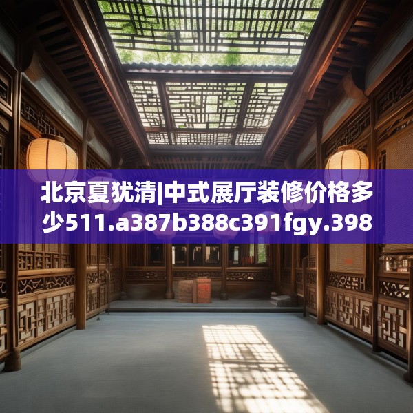 北京夏犹清|中式展厅装修价格多少511.a387b388c391fgy.398fdsfds