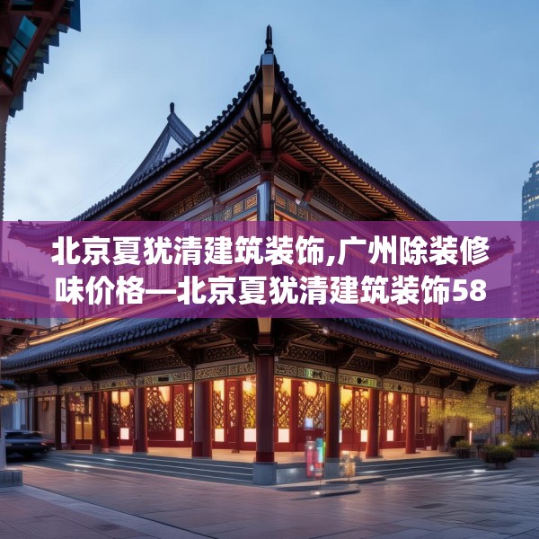 北京夏犹清建筑装饰,广州除装修味价格—北京夏犹清建筑装饰580.a456b457c460fgy.467htyj