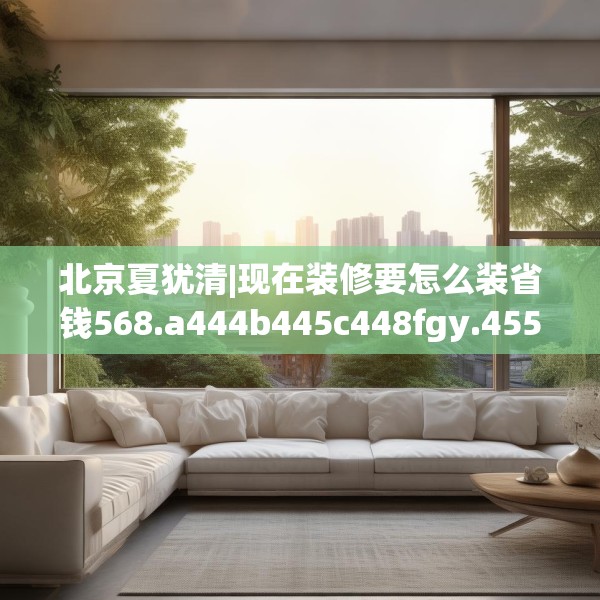 北京夏犹清|现在装修要怎么装省钱568.a444b445c448fgy.455sdA