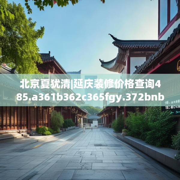 北京夏犹清|延庆装修价格查询485.a361b362c365fgy.372bnbn