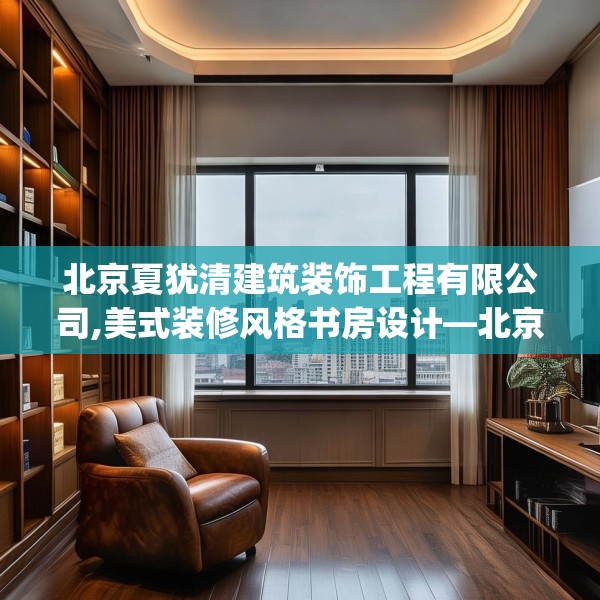 北京夏犹清建筑装饰工程有限公司,美式装修风格书房设计—北京夏犹清建筑装饰工程有限公司620.a496b497c500fgy.507wew