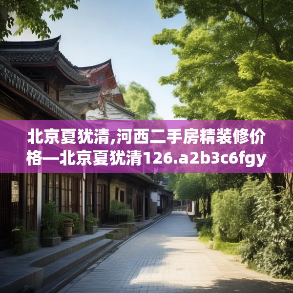 北京夏犹清,河西二手房精装修价格—北京夏犹清126.a2b3c6fgy.13nbn