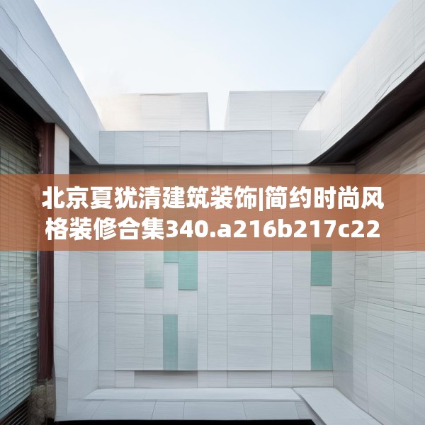 北京夏犹清建筑装饰|简约时尚风格装修合集340.a216b217c220fgy.227dewqe