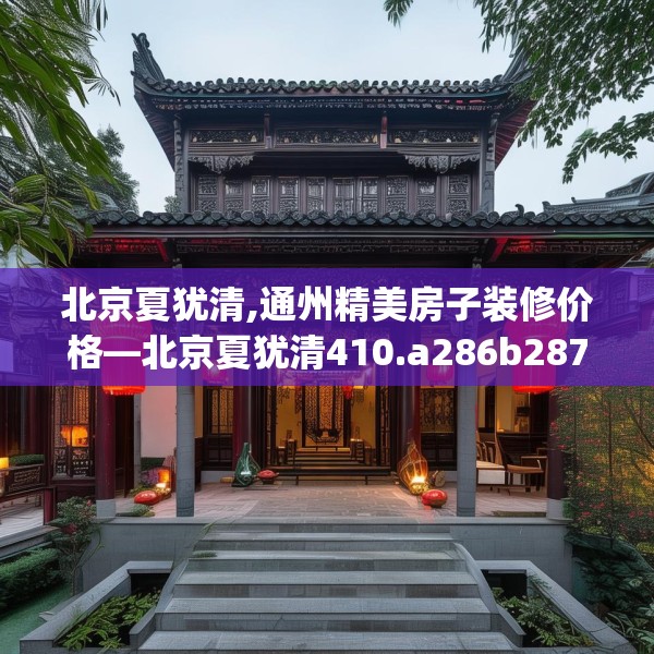 北京夏犹清,通州精美房子装修价格—北京夏犹清410.a286b287c290fgy.297xczxv