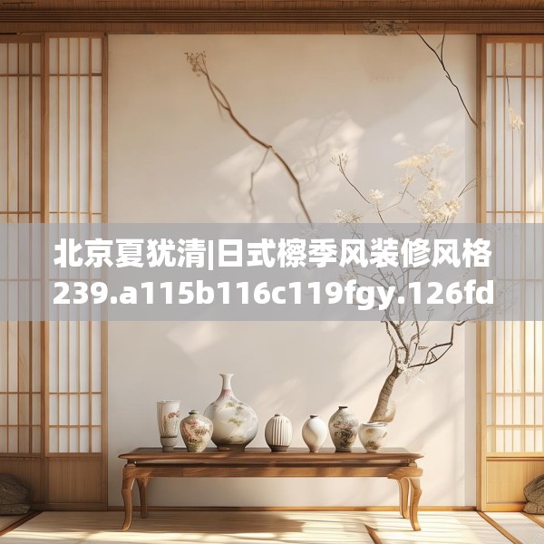 北京夏犹清|日式檫季风装修风格239.a115b116c119fgy.126fds