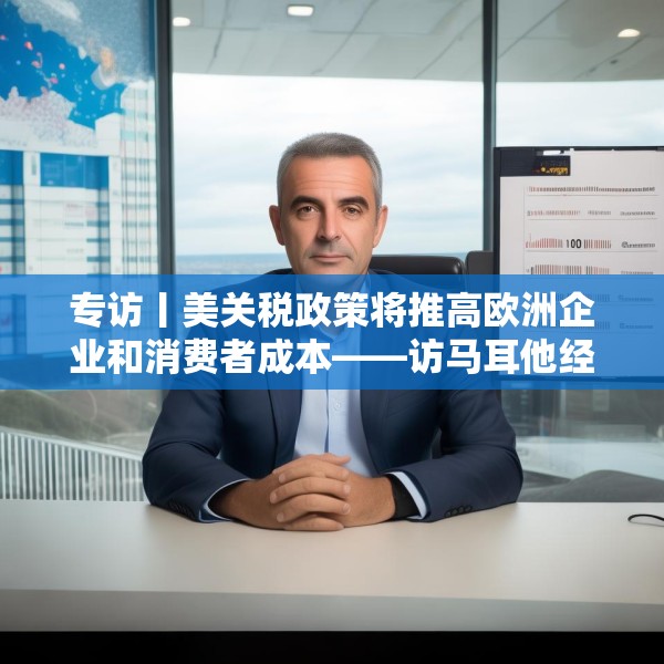 专访丨美关税政策将推高欧洲企业和消费者成本——访马耳他经济学家法布里