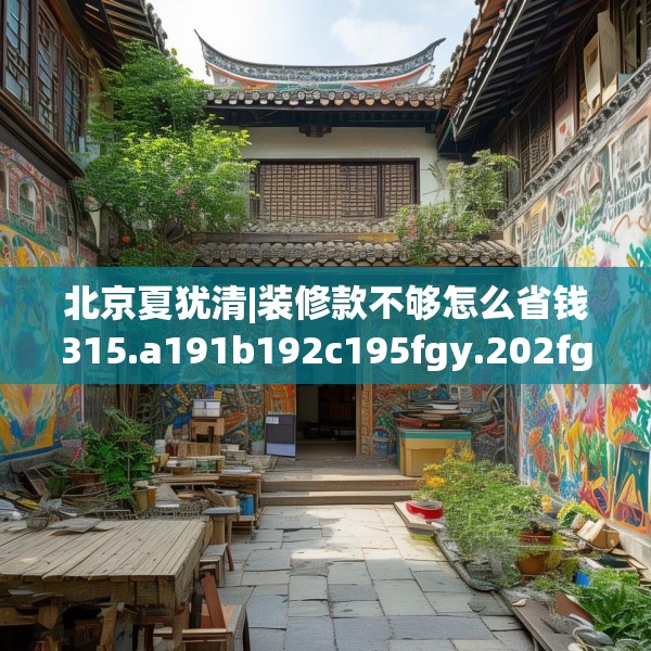 北京夏犹清|装修款不够怎么省钱315.a191b192c195fgy.202fghfd