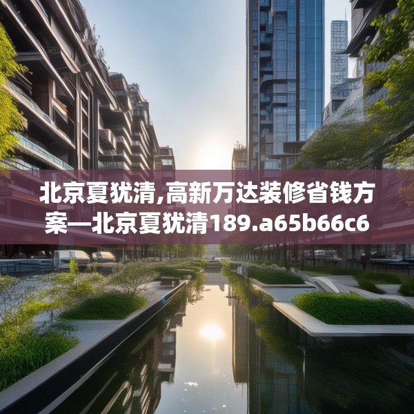 北京夏犹清,高新万达装修省钱方案—北京夏犹清189.a65b66c69fgy.76fghfd