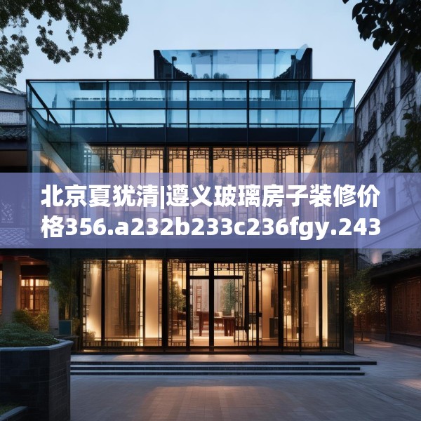 北京夏犹清|遵义玻璃房子装修价格356.a232b233c236fgy.243xczxv