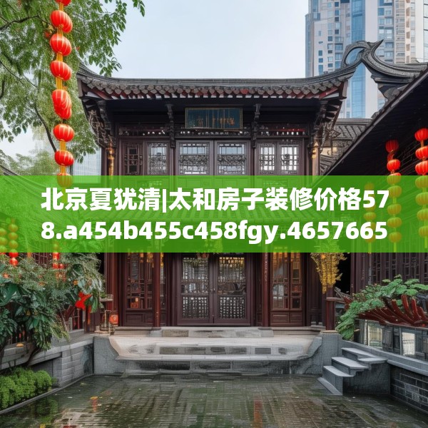 北京夏犹清|太和房子装修价格578.a454b455c458fgy.46576659