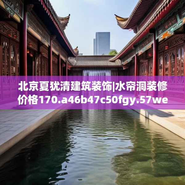 北京夏犹清建筑装饰|水帘洞装修价格170.a46b47c50fgy.57wew