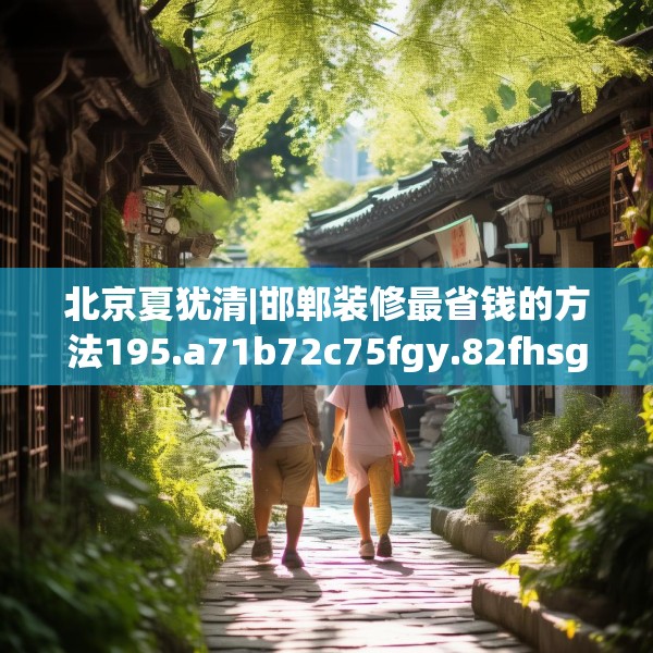 北京夏犹清|邯郸装修最省钱的方法195.a71b72c75fgy.82fhsg