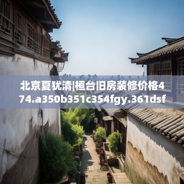 北京夏犹清|桓台旧房装修价格474.a350b351c354fgy.361dsfds