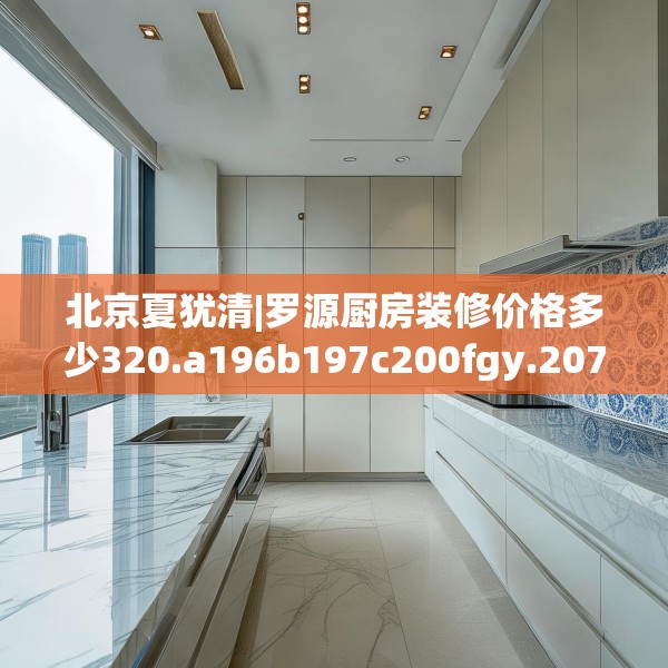北京夏犹清|罗源厨房装修价格多少320.a196b197c200fgy.207xczxv