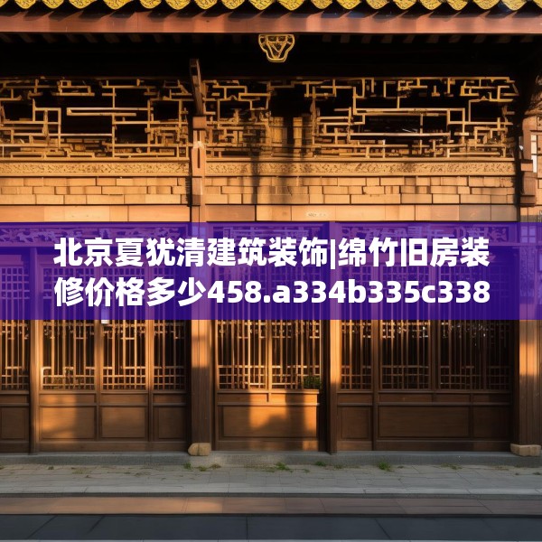 北京夏犹清建筑装饰|绵竹旧房装修价格多少458.a334b335c338fgy.345wew