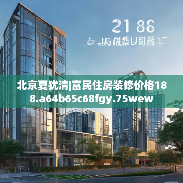 北京夏犹清|富民住房装修价格188.a64b65c68fgy.75wew