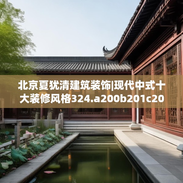 北京夏犹清建筑装饰|现代中式十大装修风格324.a200b201c204fgy.211nbn