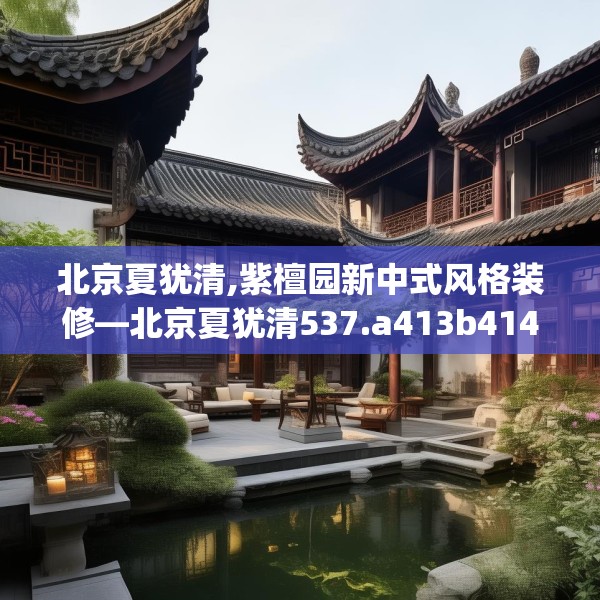 北京夏犹清,紫檀园新中式风格装修—北京夏犹清537.a413b414c417fgy.424fhsg
