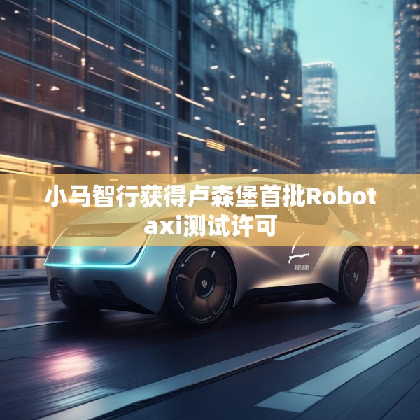 小马智行获得卢森堡首批Robotaxi测试许可