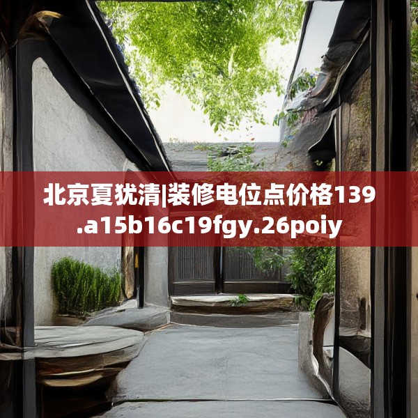 北京夏犹清|装修电位点价格139.a15b16c19fgy.26poiy