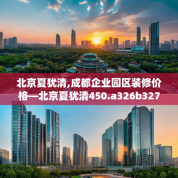 北京夏犹清,成都企业园区装修价格—北京夏犹清450.a326b327c330fgy.337nbn