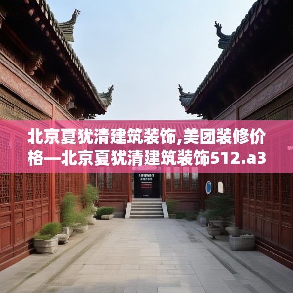 北京夏犹清建筑装饰,美团装修价格—北京夏犹清建筑装饰512.a388b389c392fgy.399wew