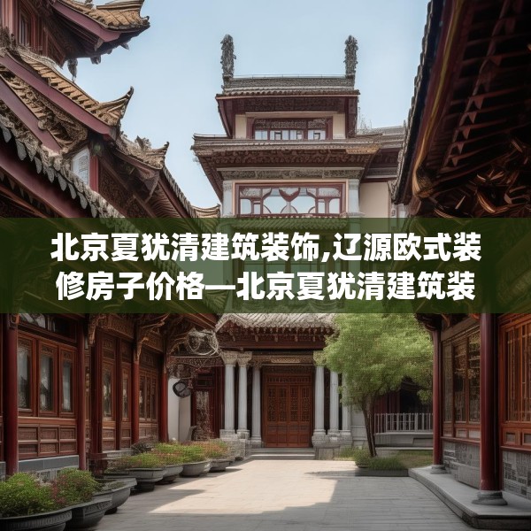 北京夏犹清建筑装饰,辽源欧式装修房子价格—北京夏犹清建筑装饰343.a219b220c223fgy.230jhhj