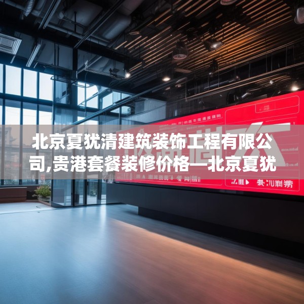 北京夏犹清建筑装饰工程有限公司,贵港套餐装修价格—北京夏犹清建筑装饰工程有限公司571.a447b448c451fgy.458poiy
