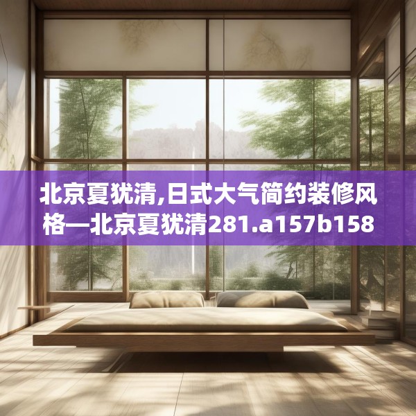 北京夏犹清,日式大气简约装修风格—北京夏犹清281.a157b158c161fgy.168cvcx