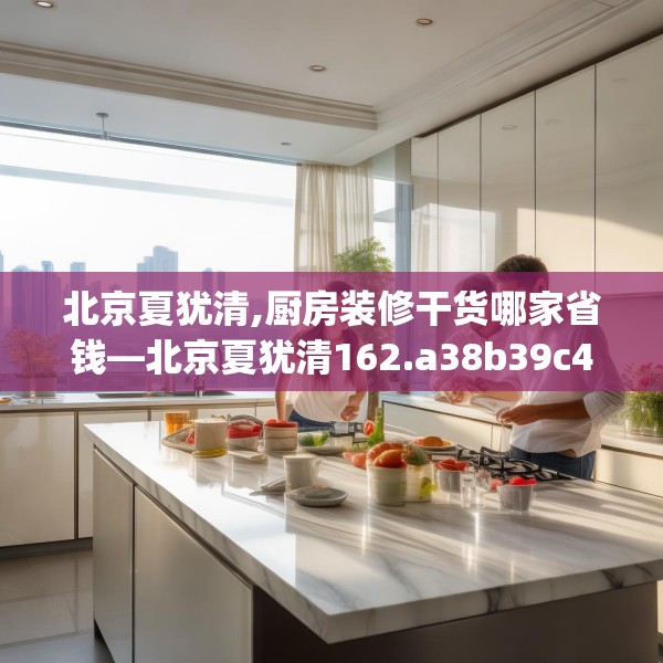 北京夏犹清,厨房装修干货哪家省钱—北京夏犹清162.a38b39c42fgy.49nbn