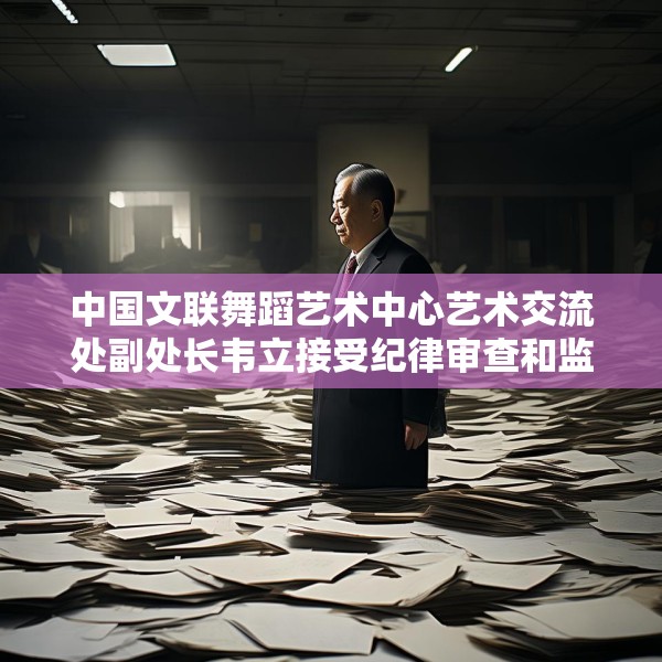中国文联舞蹈艺术中心艺术交流处副处长韦立接受纪律审查和监察调查