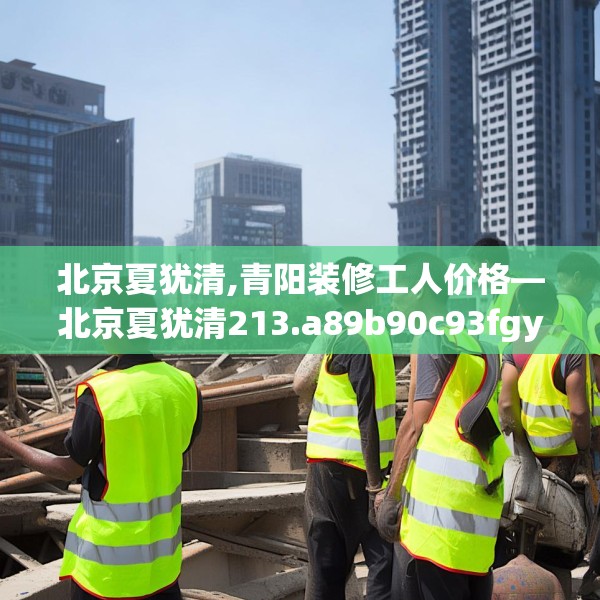 北京夏犹清,青阳装修工人价格—北京夏犹清213.a89b90c93fgy.100fhsg