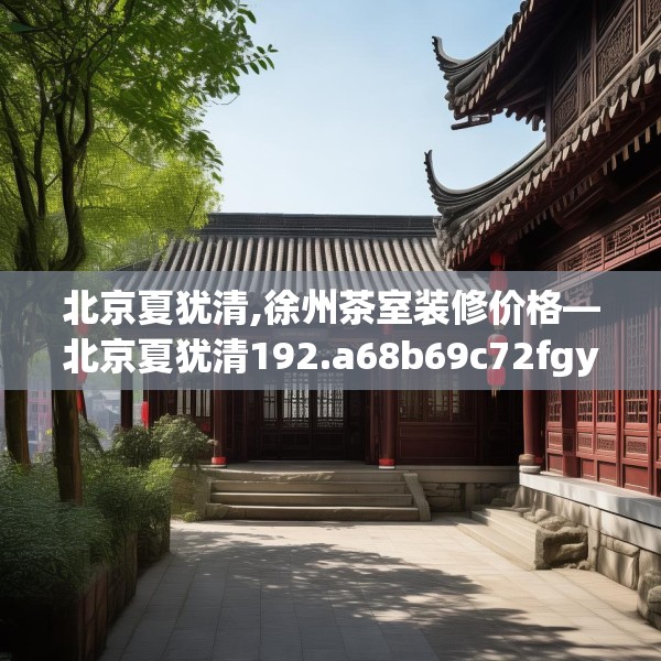 北京夏犹清,徐州茶室装修价格—北京夏犹清192.a68b69c72fgy.79lkjl