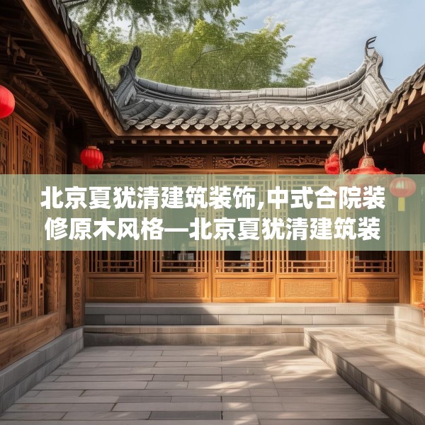 北京夏犹清建筑装饰,中式合院装修原木风格—北京夏犹清建筑装饰490.a366b367c370fgy.377htyj