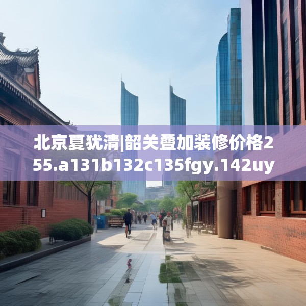 北京夏犹清|韶关叠加装修价格255.a131b132c135fgy.142uyk