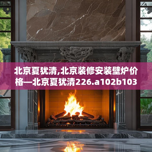 北京夏犹清,北京装修安装壁炉价格—北京夏犹清226.a102b103c106fgy.113sdA