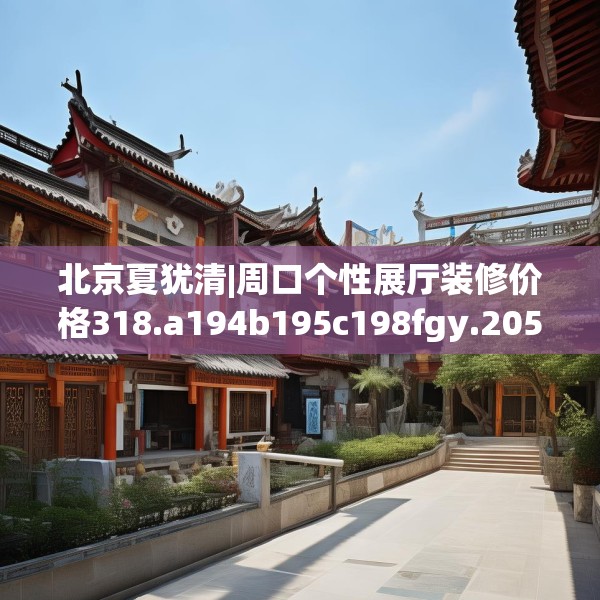 北京夏犹清|周口个性展厅装修价格318.a194b195c198fgy.205lkjl