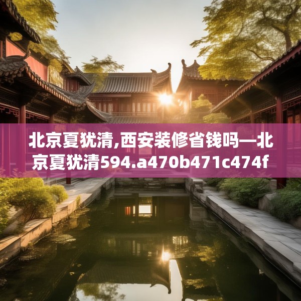 北京夏犹清,西安装修省钱吗—北京夏犹清594.a470b471c474fgy.481nbn