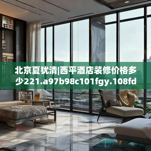北京夏犹清|西平酒店装修价格多少221.a97b98c101fgy.108fds