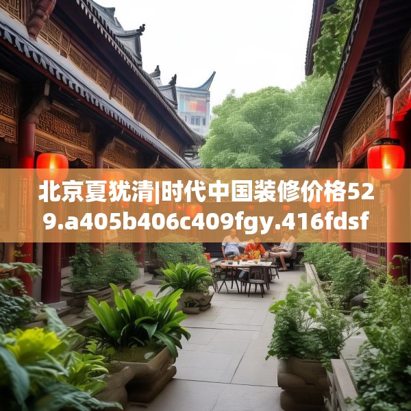 北京夏犹清|时代中国装修价格529.a405b406c409fgy.416fdsfds