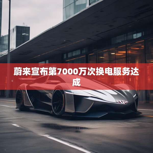 蔚来宣布第7000万次换电服务达成