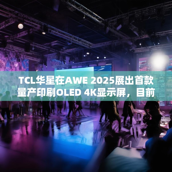TCL华星在AWE 2025展出首款量产印刷OLED 4K显示屏，目前产能是5.5K