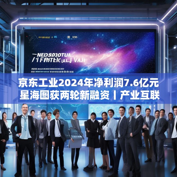 京东工业2024年净利润7.6亿元 星海图获两轮新融资丨产业互联网周报