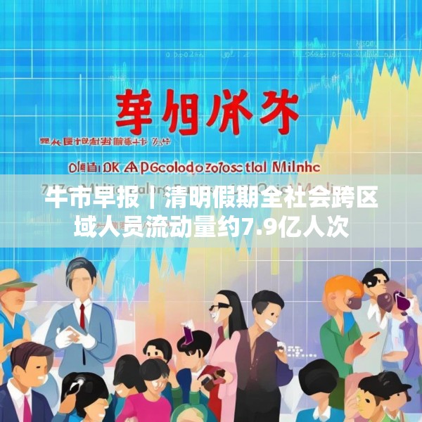 牛市早报｜清明假期全社会跨区域人员流动量约7.9亿人次