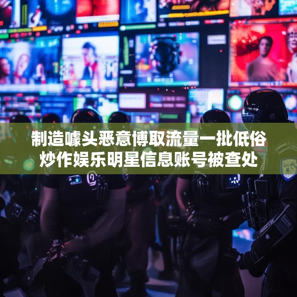 制造噱头恶意博取流量一批低俗炒作娱乐明星信息账号被查处