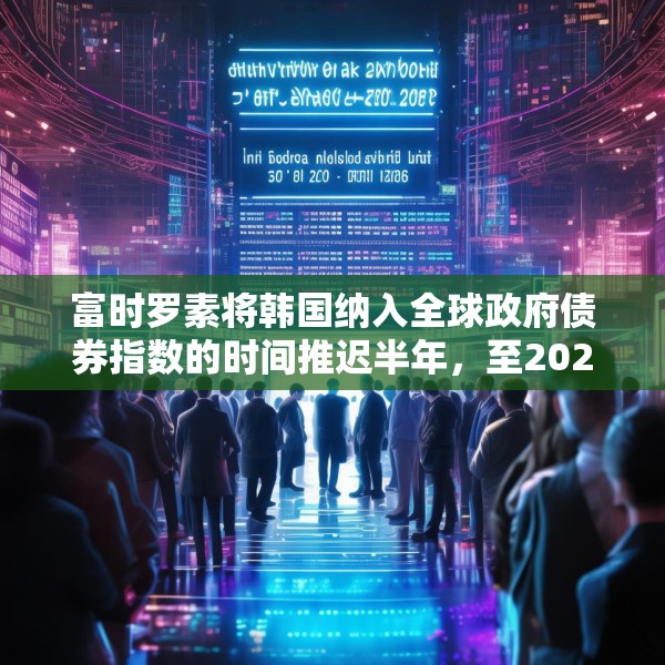 富时罗素将韩国纳入全球政府债券指数的时间推迟半年，至2026年4月