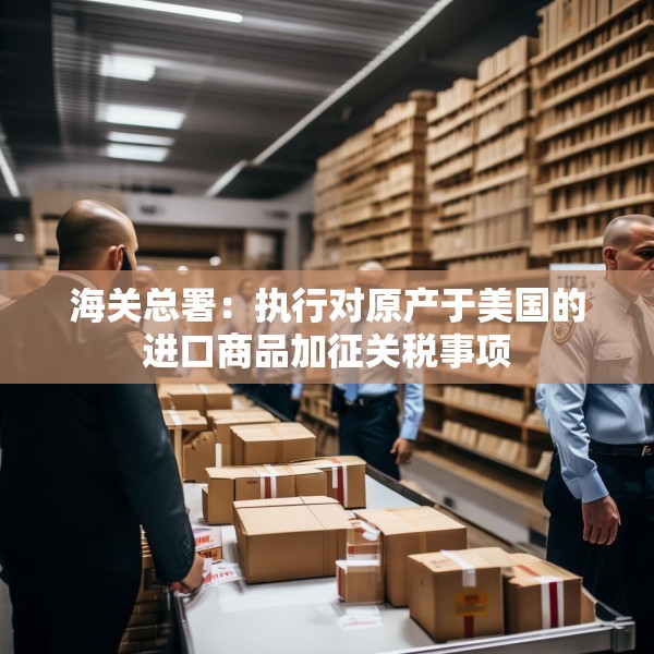 海关总署：执行对原产于美国的进口商品加征关税事项